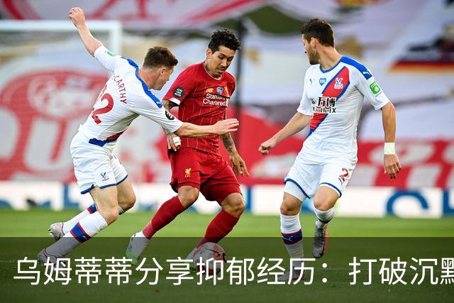 乌姆蒂蒂分享抑郁经历：打破沉默，关注心理健康