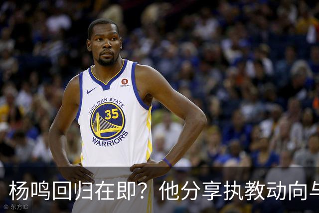 杨鸣回归在即？他分享执教动向与可能下家